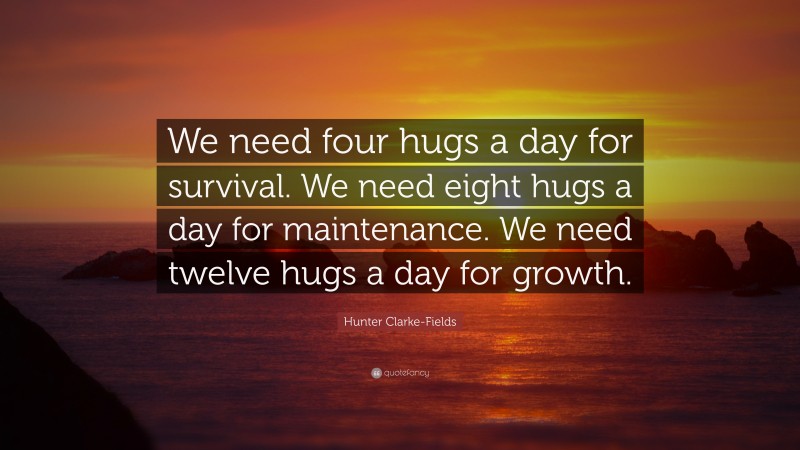 Hunter Clarke-Fields Quote: “We need four hugs a day for survival. We need eight hugs a day for maintenance. We need twelve hugs a day for growth.”