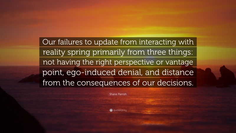Shane Parrish Quote: “Our failures to update from interacting with reality spring primarily from three things: not having the right perspective or vantage point, ego-induced denial, and distance from the consequences of our decisions.”