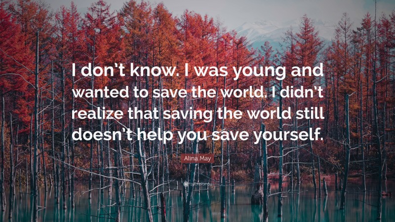 Alina May Quote: “I don’t know. I was young and wanted to save the world. I didn’t realize that saving the world still doesn’t help you save yourself.”