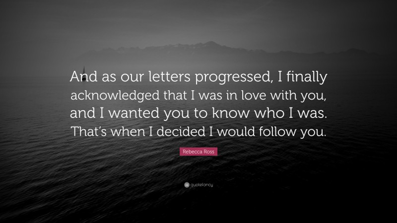 Rebecca Ross Quote: “And as our letters progressed, I finally acknowledged that I was in love with you, and I wanted you to know who I was. That’s when I decided I would follow you.”