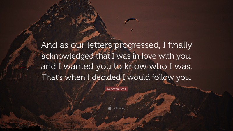 Rebecca Ross Quote: “And as our letters progressed, I finally acknowledged that I was in love with you, and I wanted you to know who I was. That’s when I decided I would follow you.”