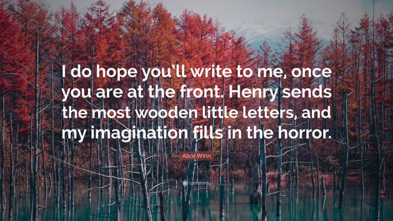 Alice Winn Quote: “I do hope you’ll write to me, once you are at the front. Henry sends the most wooden little letters, and my imagination fills in the horror.”
