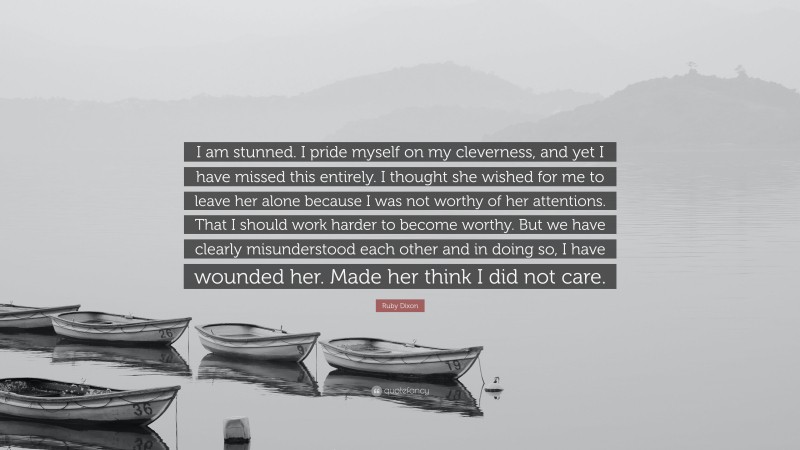 Ruby Dixon Quote: “I am stunned. I pride myself on my cleverness, and yet I have missed this entirely. I thought she wished for me to leave her alone because I was not worthy of her attentions. That I should work harder to become worthy. But we have clearly misunderstood each other and in doing so, I have wounded her. Made her think I did not care.”