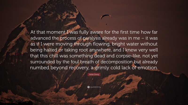 Stefan Zweig Quote: “At that moment I was fully aware for the first time how far advanced the process of paralysis already was in me – it was as if I were moving through flowing, bright water without being halted or taking root anywhere, and I knew very well that this chill was something dead and corpse-like, not yet surrounded by the foul breath of decomposition but already numbed beyond recovery, a grimly cold lack of emotion.”