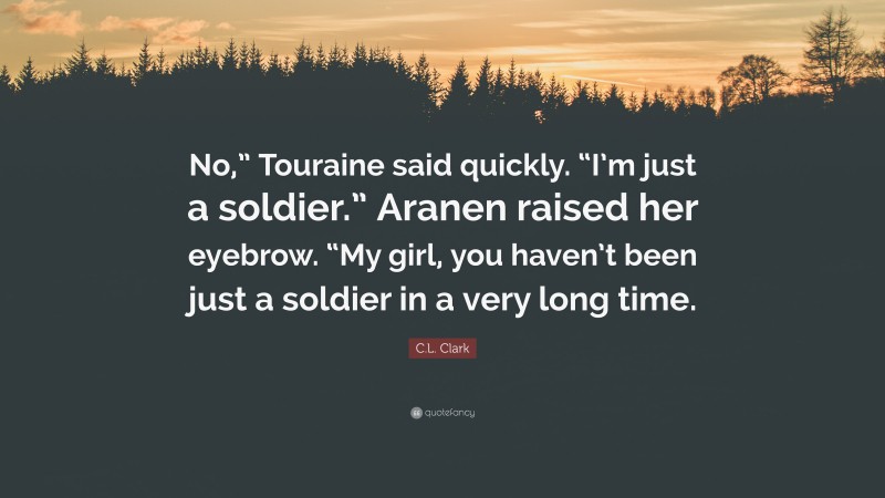 C.L. Clark Quote: “No,” Touraine said quickly. “I’m just a soldier.” Aranen raised her eyebrow. “My girl, you haven’t been just a soldier in a very long time.”