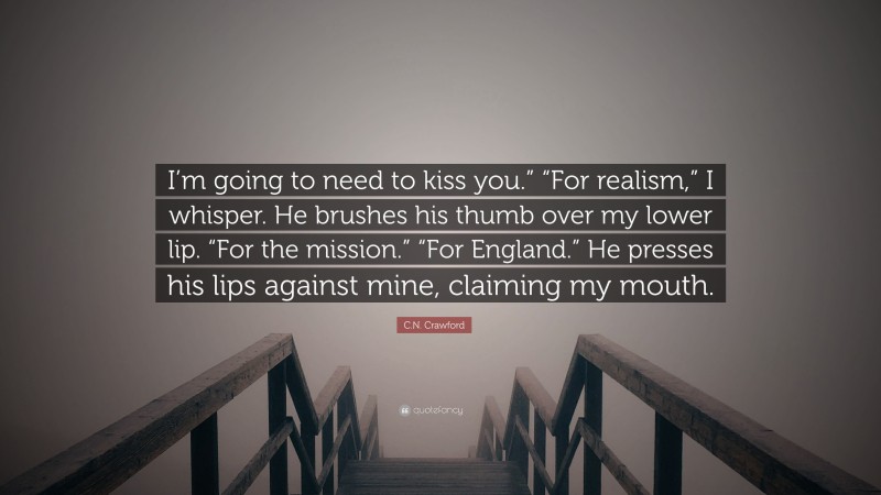 C.N. Crawford Quote: “I’m going to need to kiss you.” “For realism,” I whisper. He brushes his thumb over my lower lip. “For the mission.” “For England.” He presses his lips against mine, claiming my mouth.”