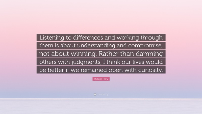 Philippa Perry Quote: “Listening to differences and working through them is about understanding and compromise, not about winning. Rather than damning others with judgments, I think our lives would be better if we remained open with curiosity.”