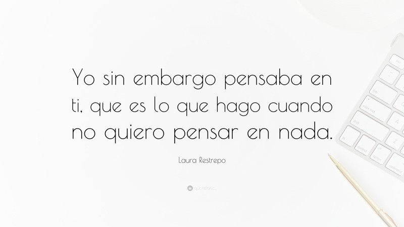 Laura Restrepo Quote: “Yo sin embargo pensaba en ti, que es lo que hago cuando no quiero pensar en nada.”