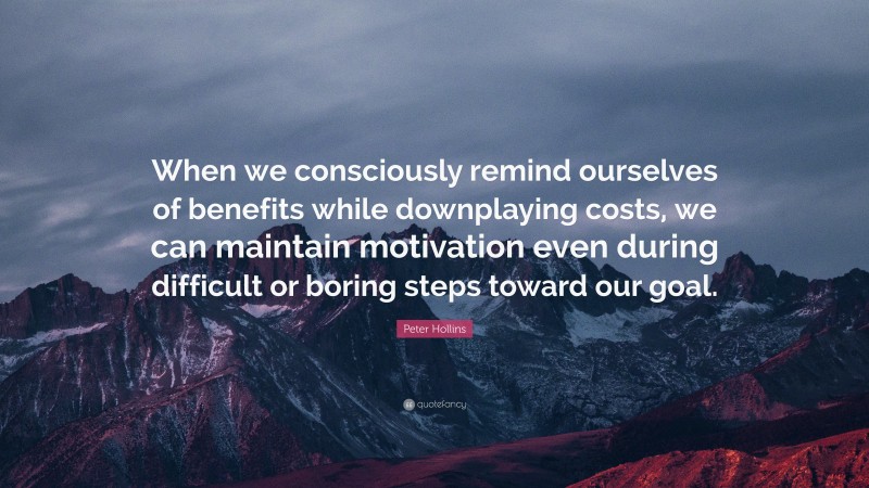 Peter Hollins Quote: “When we consciously remind ourselves of benefits while downplaying costs, we can maintain motivation even during difficult or boring steps toward our goal.”