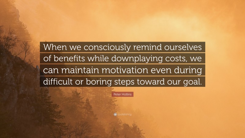 Peter Hollins Quote: “When we consciously remind ourselves of benefits while downplaying costs, we can maintain motivation even during difficult or boring steps toward our goal.”