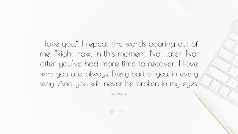 Eva Ashwood Quote: “I love you,” I repeat, the words pouring out of me. “Right now, in this moment. Not later. Not after you’ve had more time to recover. I love who you are, always. Every part of you, in every way. And you will never be broken in my eyes.”