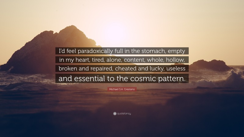 Michael S.A. Graziano Quote: “I’d feel paradoxically full in the stomach, empty in my heart, tired, alone, content, whole, hollow, broken and repaired, cheated and lucky, useless and essential to the cosmic pattern.”