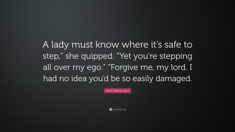 Kerri Maniscalco Quote: “A lady must know where it’s safe to step,” she quipped. “Yet you’re stepping all over my ego.” “Forgive me, my lord. I had no idea you’d be so easily damaged.”