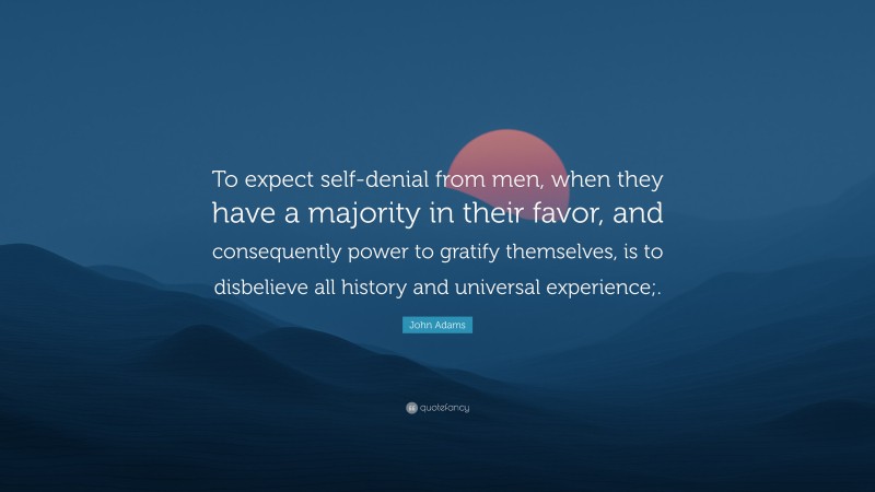 John Adams Quote: “To expect self-denial from men, when they have a majority in their favor, and consequently power to gratify themselves, is to disbelieve all history and universal experience;.”