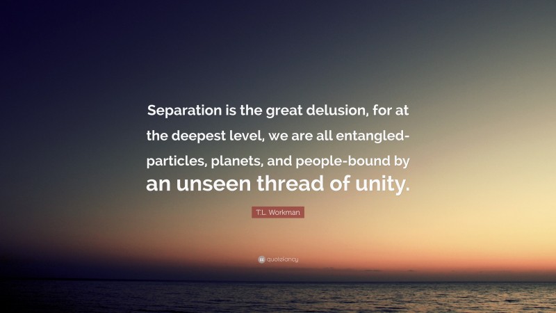T.L. Workman Quote: “Separation is the great delusion, for at the deepest level, we are all entangled-particles, planets, and people-bound by an unseen thread of unity.”