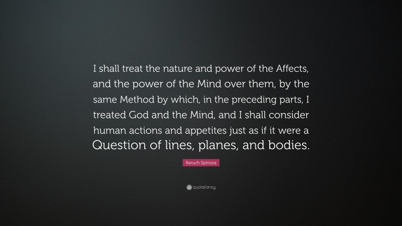 Baruch Spinoza Quote: “I shall treat the nature and power of the Affects, and the power of the Mind over them, by the same Method by which, in the preceding parts, I treated God and the Mind, and I shall consider human actions and appetites just as if it were a Question of lines, planes, and bodies.”