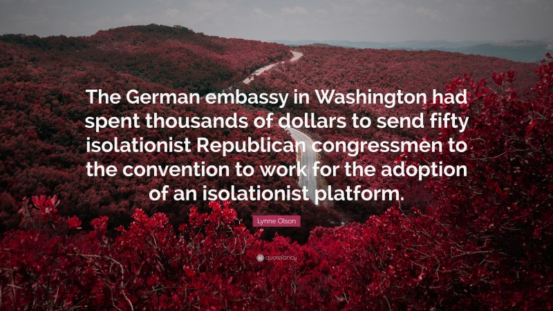 Lynne Olson Quote: “The German embassy in Washington had spent thousands of dollars to send fifty isolationist Republican congressmen to the convention to work for the adoption of an isolationist platform.”