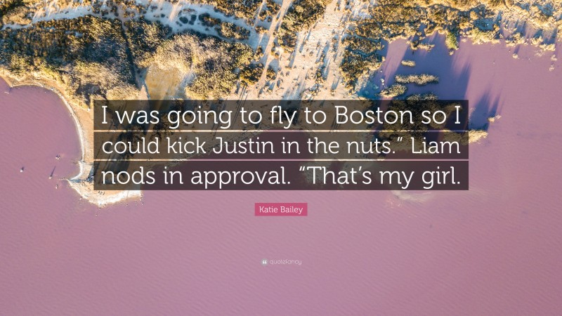 Katie Bailey Quote: “I was going to fly to Boston so I could kick Justin in the nuts.” Liam nods in approval. “That’s my girl.”