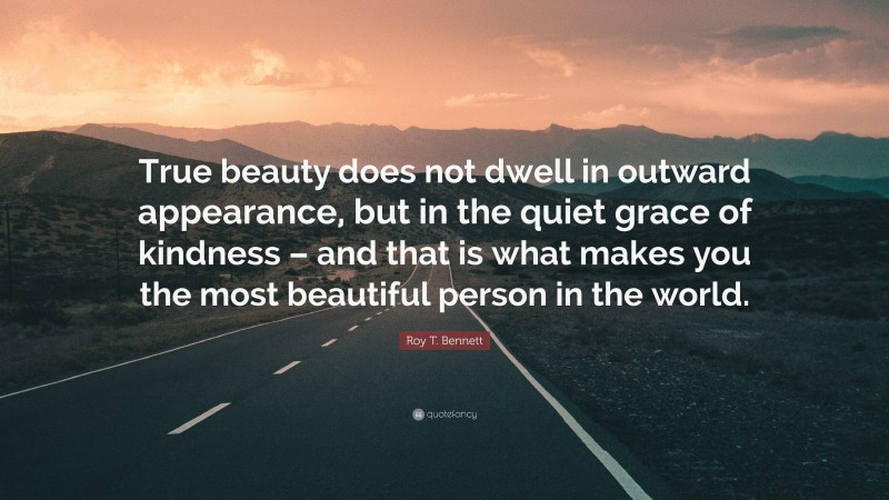 Roy T. Bennett Quote: “True beauty does not dwell in outward appearance, but in the quiet grace of kindness – and that is what makes you the most beautiful person in the world.”