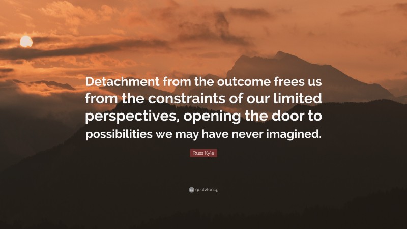 Russ Kyle Quote: “Detachment from the outcome frees us from the constraints of our limited perspectives, opening the door to possibilities we may have never imagined.”