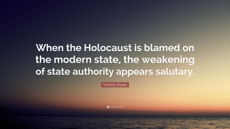 Timothy Snyder Quote: “When the Holocaust is blamed on the modern state, the weakening of state authority appears salutary.”