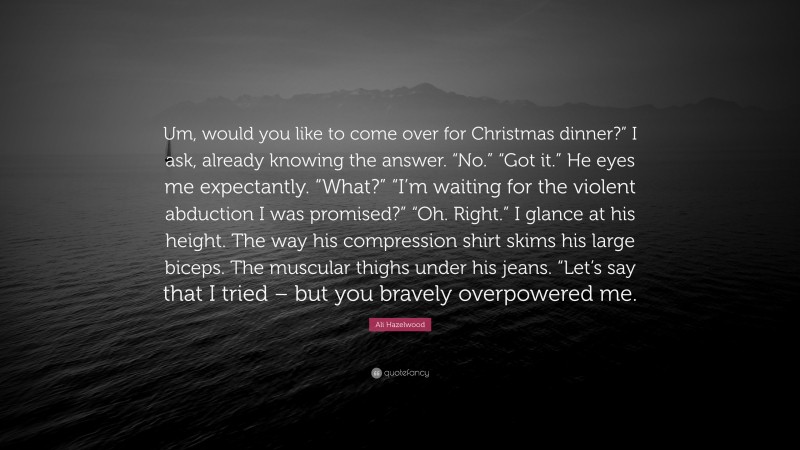 Ali Hazelwood Quote: “Um, would you like to come over for Christmas dinner?” I ask, already knowing the answer. “No.” “Got it.” He eyes me expectantly. “What?” “I’m waiting for the violent abduction I was promised?” “Oh. Right.” I glance at his height. The way his compression shirt skims his large biceps. The muscular thighs under his jeans. “Let’s say that I tried – but you bravely overpowered me.”