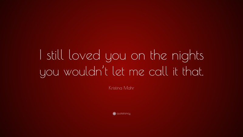 Kristina Mahr Quote: “I still loved you on the nights you wouldn’t let me call it that.”