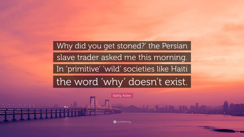 Kathy Acker Quote: “Why did you get stoned?’ the Persian slave trader asked me this morning. In ‘primitive’ ‘wild’ societies like Haiti the word ‘why’ doesn’t exist.”