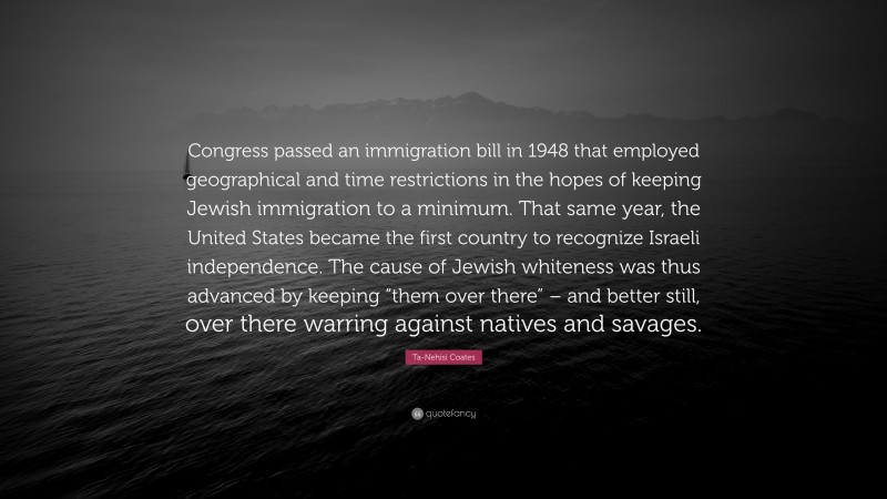 Ta-Nehisi Coates Quote: “Congress passed an immigration bill in 1948 that employed geographical and time restrictions in the hopes of keeping Jewish immigration to a minimum. That same year, the United States became the first country to recognize Israeli independence. The cause of Jewish whiteness was thus advanced by keeping “them over there” – and better still, over there warring against natives and savages.”