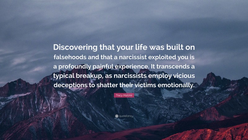 Tracy Malone Quote: “Discovering that your life was built on falsehoods and that a narcissist exploited you is a profoundly painful experience. It transcends a typical breakup, as narcissists employ vicious deceptions to shatter their victims emotionally.”