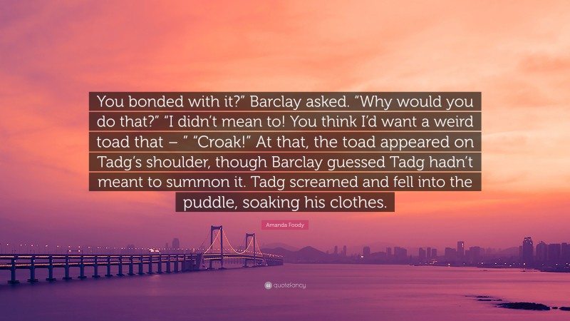 Amanda Foody Quote: “You bonded with it?” Barclay asked. “Why would you do that?” “I didn’t mean to! You think I’d want a weird toad that – ” “Croak!” At that, the toad appeared on Tadg’s shoulder, though Barclay guessed Tadg hadn’t meant to summon it. Tadg screamed and fell into the puddle, soaking his clothes.”