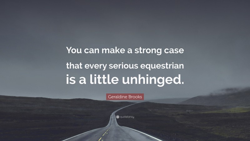 Geraldine  Brooks Quotes: “You can make a strong case that every serious equestrian is a little unhinged.” — Geraldine Brooks