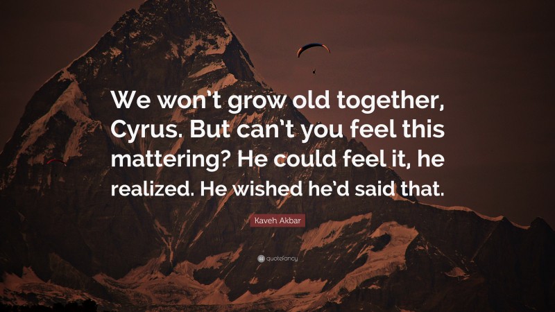 Kaveh Akbar Quote: “We won’t grow old together, Cyrus. But can’t you feel this mattering? He could feel it, he realized. He wished he’d said that.”