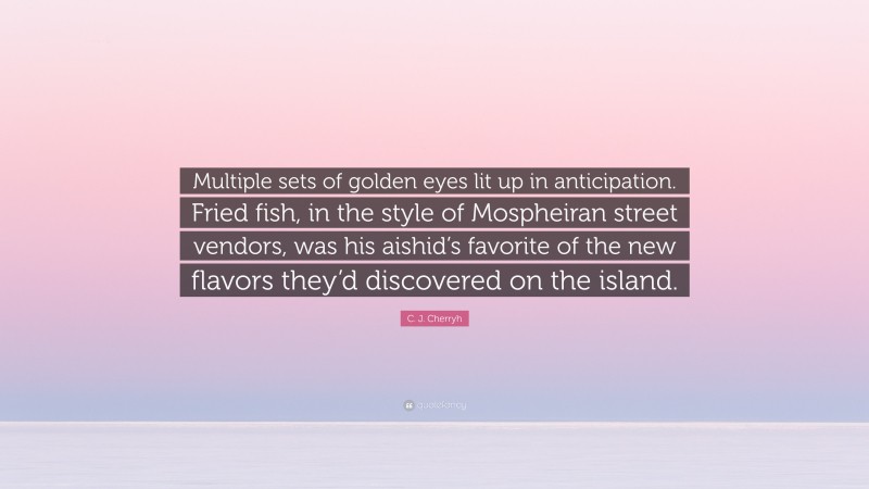 C. J. Cherryh Quote: “Multiple sets of golden eyes lit up in anticipation. Fried fish, in the style of Mospheiran street vendors, was his aishid’s favorite of the new flavors they’d discovered on the island.”