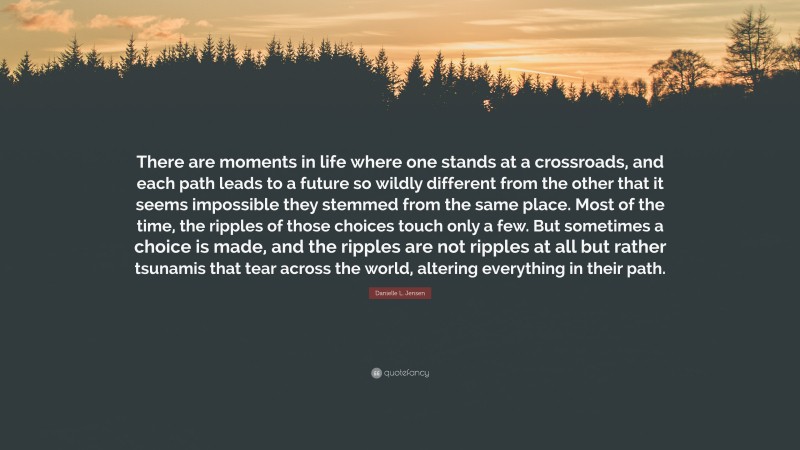 Danielle L. Jensen Quote: “There are moments in life where one stands at a crossroads, and each path leads to a future so wildly different from the other that it seems impossible they stemmed from the same place. Most of the time, the ripples of those choices touch only a few. But sometimes a choice is made, and the ripples are not ripples at all but rather tsunamis that tear across the world, altering everything in their path.”