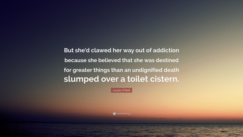 Louise O'Neill Quote: “But she’d clawed her way out of addiction because she believed that she was destined for greater things than an undignified death slumped over a toilet cistern.”