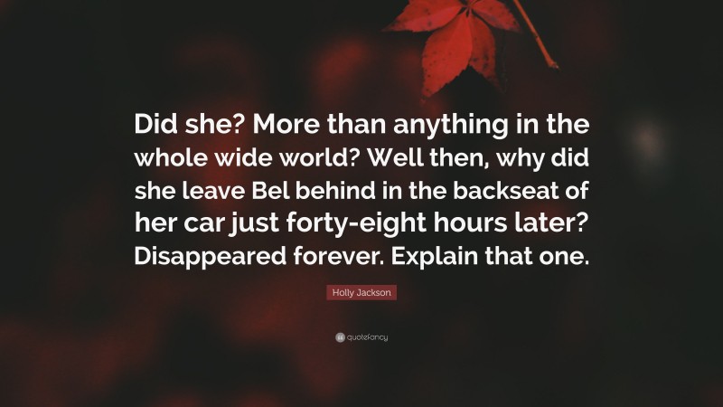 Holly Jackson Quote: “Did she? More than anything in the whole wide world? Well then, why did she leave Bel behind in the backseat of her car just forty-eight hours later? Disappeared forever. Explain that one.”