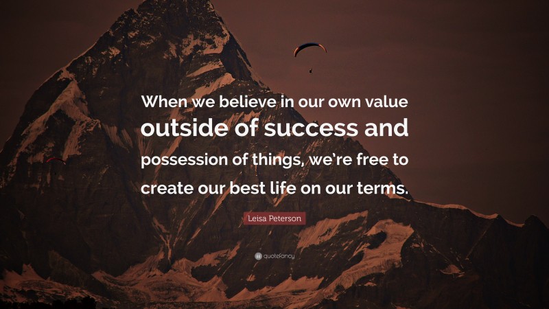 Leisa Peterson Quote: “When we believe in our own value outside of success and possession of things, we’re free to create our best life on our terms.”