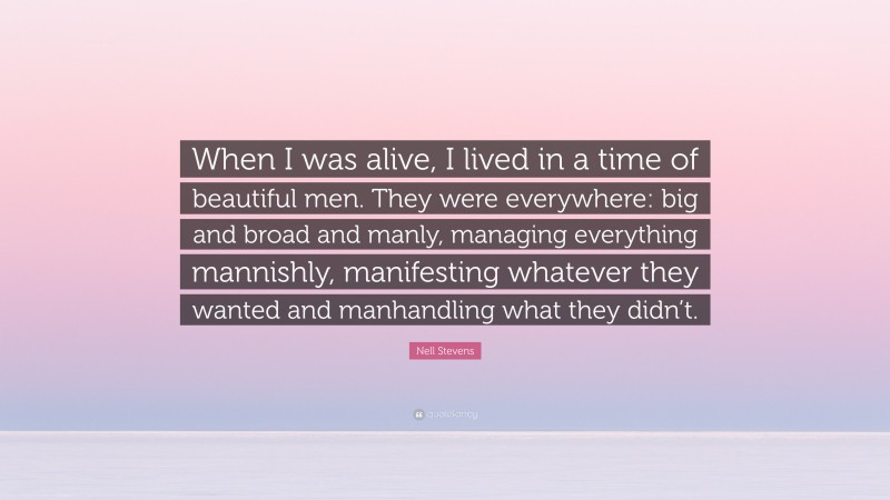 Nell Stevens Quote: “When I was alive, I lived in a time of beautiful men. They were everywhere: big and broad and manly, managing everything mannishly, manifesting whatever they wanted and manhandling what they didn’t.”
