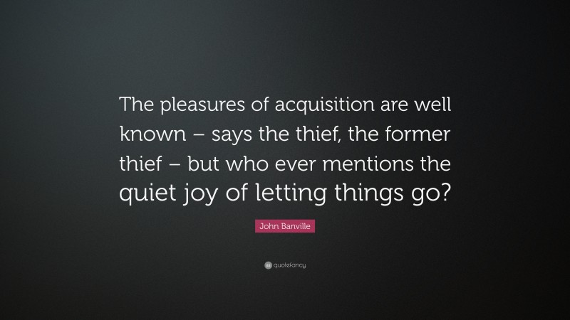 John Banville Quote: “The pleasures of acquisition are well known – says the thief, the former thief – but who ever mentions the quiet joy of letting things go?”