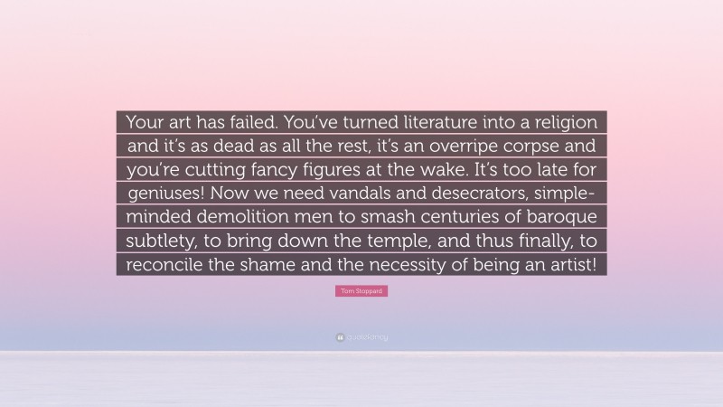 Tom Stoppard Quote: “Your art has failed. You’ve turned literature into a religion and it’s as dead as all the rest, it’s an overripe corpse and you’re cutting fancy figures at the wake. It’s too late for geniuses! Now we need vandals and desecrators, simple-minded demolition men to smash centuries of baroque subtlety, to bring down the temple, and thus finally, to reconcile the shame and the necessity of being an artist!”