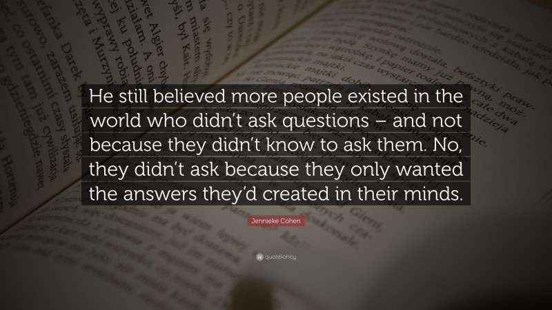 Jennieke Cohen Quote: “He still believed more people existed in the world who didn’t ask questions – and not because they didn’t know to ask them. No, they didn’t ask because they only wanted the answers they’d created in their minds.”