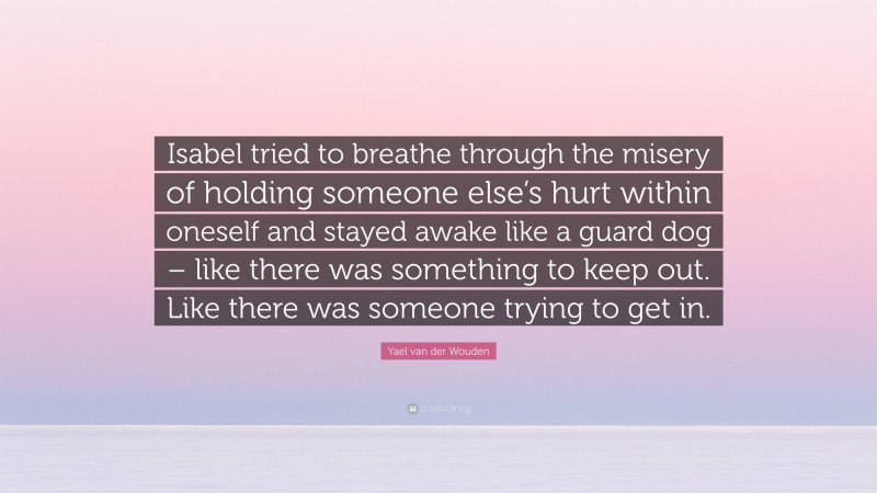 Yael van der Wouden Quote: “Isabel tried to breathe through the misery of holding someone else’s hurt within oneself and stayed awake like a guard dog – like there was something to keep out. Like there was someone trying to get in.”