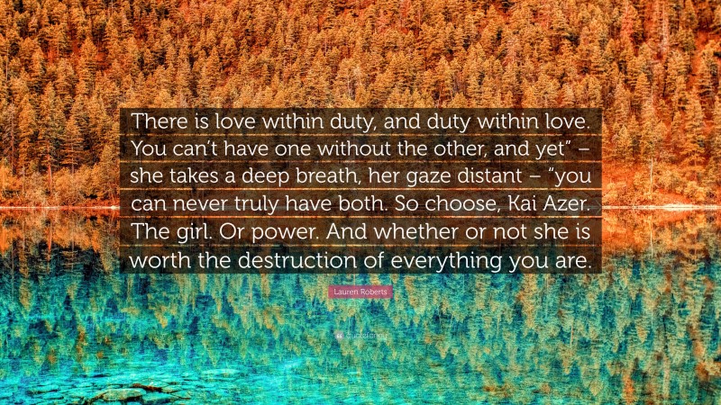 Lauren Roberts Quote: “There is love within duty, and duty within love. You can’t have one without the other, and yet” – she takes a deep breath, her gaze distant – “you can never truly have both. So choose, Kai Azer. The girl. Or power. And whether or not she is worth the destruction of everything you are.”