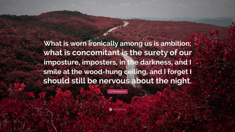 LJ Pemberton Quote: “What is worn ironically among us is ambition; what is concomitant is the surety of our imposture, imposters, in the darkness, and I smile at the wood-hung ceiling, and I forget I should still be nervous about the night.”