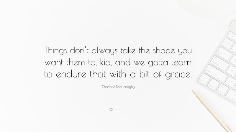 Charlotte McConaghy Quote: “Things don’t always take the shape you want them to, kid, and we gotta learn to endure that with a bit of grace.”