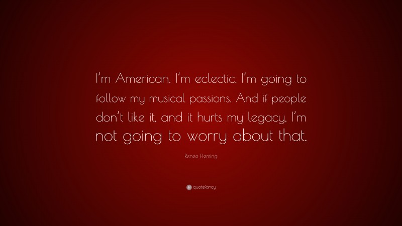 Renee Fleming Quote: “I’m American. I’m eclectic. I’m going to follow my musical passions. And if people don’t like it, and it hurts my legacy, I’m not going to worry about that.”