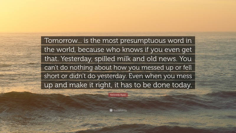 Kennedy Ryan Quote: “Tomorrow... is the most presumptuous word in the world, because who knows if you even get that. Yesterday, spilled milk and old news. You can’t do nothing about how you messed up or fell short or didn’t do yesterday. Even when you mess up and make it right, it has to be done today.”