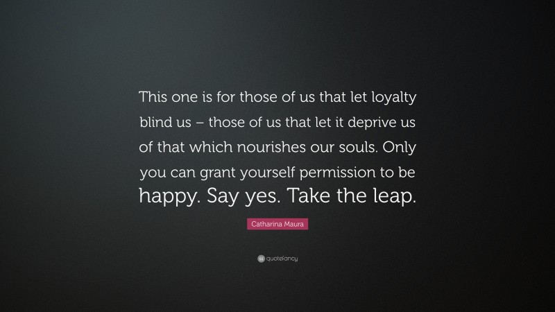 Catharina Maura Quote: “This one is for those of us that let loyalty blind us – those of us that let it deprive us of that which nourishes our souls. Only you can grant yourself permission to be happy. Say yes. Take the leap.”