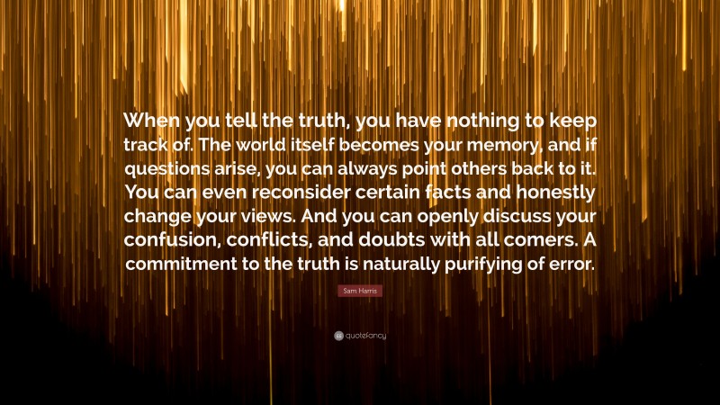 Sam Harris Quote: “When you tell the truth, you have nothing to keep track of. The world itself becomes your memory, and if questions arise, you can always point others back to it. You can even reconsider certain facts and honestly change your views. And you can openly discuss your confusion, conflicts, and doubts with all comers. A commitment to the truth is naturally purifying of error.”